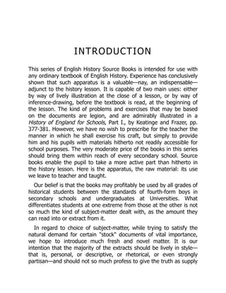 INTRODUCTION
This series of English History Source Books is intended for use with
any ordinary textbook of English History. Experience has conclusively
shown that such apparatus is a valuable—nay, an indispensable—
adjunct to the history lesson. It is capable of two main uses: either
by way of lively illustration at the close of a lesson, or by way of
inference-drawing, before the textbook is read, at the beginning of
the lesson. The kind of problems and exercises that may be based
on the documents are legion, and are admirably illustrated in a
History of England for Schools, Part I., by Keatinge and Frazer, pp.
377-381. However, we have no wish to prescribe for the teacher the
manner in which he shall exercise his craft, but simply to provide
him and his pupils with materials hitherto not readily accessible for
school purposes. The very moderate price of the books in this series
should bring them within reach of every secondary school. Source
books enable the pupil to take a more active part than hitherto in
the history lesson. Here is the apparatus, the raw material: its use
we leave to teacher and taught.
Our belief is that the books may profitably be used by all grades of
historical students between the standards of fourth-form boys in
secondary schools and undergraduates at Universities. What
differentiates students at one extreme from those at the other is not
so much the kind of subject-matter dealt with, as the amount they
can read into or extract from it.
In regard to choice of subject-matter, while trying to satisfy the
natural demand for certain "stock" documents of vital importance,
we hope to introduce much fresh and novel matter. It is our
intention that the majority of the extracts should be lively in style—
that is, personal, or descriptive, or rhetorical, or even strongly
partisan—and should not so much profess to give the truth as supply
 