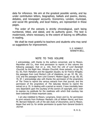 data for inference. We aim at the greatest possible variety, and lay
under contribution letters, biographies, ballads and poems, diaries,
debates, and newspaper accounts. Economics, London, municipal,
and social life generally, and local history, are represented in these
pages.
The order of the extracts is strictly chronological, each being
numbered, titled, and dated, and its authority given. The text is
modernized, where necessary, to the extent of leaving no difficulties
in reading.
We shall be most grateful to teachers and students who may send
us suggestions for improvement.
S. E. WINBOLT.
KENNETH BELL.
NOTE TO THIS VOLUME
I acknowledge, with thanks to the authors concerned, and to Messrs.
Macmillan and Co., their kind permission to reprint in this volume the
following passages: that on p. 102, from the Life of Lord Randolph
Churchill, by the Right Hon. Winston Churchill; three extracts, on pp. 59,
62, 83, from Mahdiism and the Egyptian Soudan, by Sir Francis Wingate;
the passages from Lord Morley's Life of Gladstone, on pp. 97, 98, 101,
110; and the passages from Lord Cromer's Modern Egypt, on pp. 68, 69,
70, 87. I acknowledge also with thanks the permission of the proprietors
of The Times to reprint the various extracts from that journal; and the
permission of the proprietors of The Saturday Review to reprint the
extract on p. 35. In dealing with a period so recent, I have inevitably been
very dependent upon the courtesy of the owners of copyright, and I wish
to express my gratitude for the readiness with which that courtesy has
been extended in these important cases.
I am also indebted to Messrs. Longmans, Green and Co. for permission
to print extracts from Professor Mackail's Life of William Morris, and from
Mr. Bernard Holland's Life of the late Duke of Devonshire, and to Messrs.
Kegan Paul and Co. for similar permission to quote from General Gordon's
Journal.
R. H. G.
 