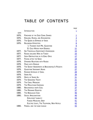 TABLE OF CONTENTS
PAGE
Introduction v
DATE
1876. Purchase of the Suez Canal Shares 1
1876. England, Russia, and Afghanistan 3
1876. The Queen as Empress of India 5
1876. Bulgarian Atrocities 8
I. Thunder from Mr. Gladstone 8
II. Cold Water from Disraeli 11
1877. Sir Theophilus Shepstone's Commission 15
1877. Russia declares War on Turkey 16
1877. Irish Obstruction in its Early Days 17
1877. Plevna after the Siege 18
1878. Strained Relations with Russia 21
1878. Peace with Honour 24
1878. The Secret Agreements in Beaconsfield's Pockets 25
1878. Gladstone Indignant Again 27
1878. Russian Intrigue at Cabul 28
1878. Shere Ali 30
1879. Death of Shere Ali 31
1879. The Gandamak Treaty 31
1879. The Cabul Massacre 32
1879. The Midlothian Campaign 35
1880. Beaconsfield keeps Cool 37
1880. The Maiwand Disaster 37
1880. The Bradlaugh Case 40
1880. Social Ameliorations 40
Employers' Liability 40
Funded Municipal Debt 41
Electric Light, The Telephone, New Hotels 42
1880. Parnell and the Land League 43
 