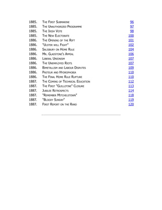 1885. The First Submarine 96
1885. The Unauthorized Programme 97
1885. The Irish Vote 98
1885. The New Electorate 100
1886. The Opening of the Rift 101
1886. "Ulster will Fight" 102
1886. Salisbury on Home Rule 104
1886. Mr. Gladstone's Appeal 106
1886. Liberal Unionism 107
1886. The Unemployed Riots 107
1886. Bimetallism and Labour Disputes 109
1886. Pasteur and Hydrophobia 110
1886. The Final Home Rule Rupture 110
1887. The Coming of Technical Education 112
1887. The First "Guillotine" Closure 113
1887. Jubilee Retrospects 114
1887. "Remember Mitchelstown" 118
1887. "Bloody Sunday" 119
1887. First Report on the Rand 120
 