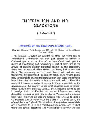 IMPERIALISM AND MR.
GLADSTONE
(1876—1887)
PURCHASE OF THE SUEZ CANAL SHARES (1876).
Source.—Hansard, Third Series, vol. 227, col. 95 (Debate on the Address,
February, 1876).
Mr. Disraeli: ... When we acceded to office two years ago an
International Commission had only just ceased its labours at
Constantinople upon the dues of the Suez Canal, and upon the
means of ascertaining and maintaining a limit of them, and it had
arrived at reasons entirely protested against by the proprietary.
What was the state of affairs there? Lord Derby had to deal with
them. The proprietary of the canal threatened, and not only
threatened, but proceeded, to stop the canal. They refused pilots;
they threatened to change the signals; they took steps which would
have interrupted that mode of intercourse with India.... From that
moment it became a matter of interest to those responsible for the
government of this country to see what could be done to remedy
those relations with the Suez Canal.... But it suddenly comes to our
knowledge that the Khedive, on whose influence we mainly
depended, is going to part with his shares. We received a telegram
from Cairo informing us that the Khedive was anxious to raise a
considerable sum of money upon his shares in the Suez Canal, and
offered them to England. We considered the question immediately,
and it appeared to us to be a complicated transaction—one to which
there were several objections; and we sent back to say that we were
 