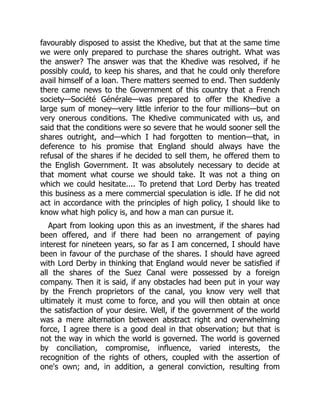 favourably disposed to assist the Khedive, but that at the same time
we were only prepared to purchase the shares outright. What was
the answer? The answer was that the Khedive was resolved, if he
possibly could, to keep his shares, and that he could only therefore
avail himself of a loan. There matters seemed to end. Then suddenly
there came news to the Government of this country that a French
society—Société Générale—was prepared to offer the Khedive a
large sum of money—very little inferior to the four millions—but on
very onerous conditions. The Khedive communicated with us, and
said that the conditions were so severe that he would sooner sell the
shares outright, and—which I had forgotten to mention—that, in
deference to his promise that England should always have the
refusal of the shares if he decided to sell them, he offered them to
the English Government. It was absolutely necessary to decide at
that moment what course we should take. It was not a thing on
which we could hesitate.... To pretend that Lord Derby has treated
this business as a mere commercial speculation is idle. If he did not
act in accordance with the principles of high policy, I should like to
know what high policy is, and how a man can pursue it.
Apart from looking upon this as an investment, if the shares had
been offered, and if there had been no arrangement of paying
interest for nineteen years, so far as I am concerned, I should have
been in favour of the purchase of the shares. I should have agreed
with Lord Derby in thinking that England would never be satisfied if
all the shares of the Suez Canal were possessed by a foreign
company. Then it is said, if any obstacles had been put in your way
by the French proprietors of the canal, you know very well that
ultimately it must come to force, and you will then obtain at once
the satisfaction of your desire. Well, if the government of the world
was a mere alternation between abstract right and overwhelming
force, I agree there is a good deal in that observation; but that is
not the way in which the world is governed. The world is governed
by conciliation, compromise, influence, varied interests, the
recognition of the rights of others, coupled with the assertion of
one's own; and, in addition, a general conviction, resulting from
 