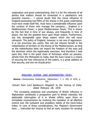 explanation and good understanding, that it is for the interests of all
parties that matters should be conducted in a satisfactory and
peaceful manner.... I cannot doubt that the moral influence of
England possessing two-fifths of the shares in this great undertaking
must have made itself felt, must have a considerable influence upon
the conduct of those who manage the company.... England is a
Mediterranean Power; a great Mediterranean Power. This is shown
by the fact that in time of war always, and frequently in time of
peace, she has the greatest force upon those waters. Furthermore,
she has strongholds upon those waters which she will never
relinquish. The policy of England, however, is not one of aggression.
It is not provinces she wants. She will not interest herself in the
redistribution of territory on the shores of the Mediterranean, as long
as the redistribution does not imperil the freedom of the seas and
the dominion which she legitimately exercises. And therefore I look
upon this, that in the great chain of fortresses which we possess,
almost from the Metropolis to India, that the Suez Canal is a means
of securing the free intercourse of the waters, is a great addition to
that security, and one we should prize.
ENGLAND, RUSSIA, AND AFGHANISTAN (1876).
Source.—Parliamentary Publications, "Afghanistan," C 2, 190, of 1878, p.
156.
Extract from Lord Salisbury's Despatch to the Viceroy of India,
dated February 28, 1876.
The increasing weakness and uncertainty of British influence in
Afghanistan constitutes a prospective peril to British interests; the
deplorable interruption of it in Khelat inflicts upon them an
immediate inconvenience by involving the cessation of all effective
control over the turbulent and predatory habits of the trans-Indus
tribes. In view of these considerations, Her Majesty's Government
have ... instructed the Viceroy to find an early occasion for sending
 