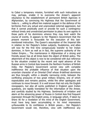 to Cabul a temporary mission, furnished with such instructions as
may, perhaps, enable it to overcome the Ameer's apparent
reluctance to the establishment of permanent British Agencies in
Afghanistan, by convincing His Highness that the Government of
India is ... willing to afford him material support in the defence of his
territories from any actual and unprovoked external aggression, but
that it cannot practically avert or provide for such a contingency
without timely and unrestricted permission to place its own agents in
those parts of his dominions whence they may best watch the
course of events. It appears to Her Majesty's Government that the
present moment is favourable for the execution of this last-
mentioned instruction. The Queen's assumption of the Imperial title
in relation to Her Majesty's Indian subjects, feudatories, and allies
will now for the first time conspicuously transfer to her Indian
dominion, in form as well as in fact, the supreme authority of the
Indian Empire.... The maintenance in Afghanistan of a strong and
friendly power has at all times been the object of British policy. The
attainment of this object is now to be considered with due reference
to the situation created by the recent and rapid advance of the
Russian arms in Central Asia towards the Northern frontiers of British
India. Her Majesty's Government cannot view with complete
indifference the probable influence of that situation upon the
uncertain character of an Oriental Chief whose ill-defined dominions
are thus brought, within a steadily narrowing circle, between the
conflicting pressures of two great military Empires, one of which
expostulates and remains passive, whilst the other apologizes and
continues to move forward. It is well known that not only the English
newspapers, but also all works published in England upon Indian
questions, are rapidly translated for the information of the Ameer,
and carefully studied by His Highness. Sentiments of irritation and
alarm at the advancing power of Russia in Central Asia find frequent
expression through the English press, in language which, if taken by
Shere Ali for a revelation of the mind of the English Government,
must have long been accumulating in his mind impressions
unfavourable to its confidence in British power.... Her Majesty's
Government would not, therefore, view with indifference any
 