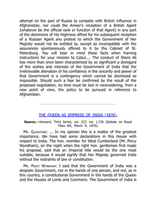 attempt on the part of Russia to compete with British influence in
Afghanistan, nor could the Ameer's reception of a British Agent
(whatever be the official rank or function of that Agent) in any part
of the dominions of His Highness afford for his subsequent reception
of a Russian Agent any pretext to which the Government of Her
Majesty would not be entitled to, except as incompatible with the
assurances spontaneously offered to it by the Cabinet of St.
Petersburg. You will bear in mind these facts when framing
instructions for your mission to Cabul.... The conduct of Shere Ali
has more than once been characterized by so significant a disregard
of the wishes and interests of the Government of India that the
irretrievable alienation of his confidence in the sincerity and power of
that Government is a contingency which cannot be dismissed as
impossible. Should such a fear be confirmed by the result of the
proposed negotiation, no time must be lost in reconsidering, from a
new point of view, the policy to be pursued in reference to
Afghanistan.
THE QUEEN AS EMPRESS OF INDIA (1876).
Source.—Hansard, Third Series, vol. 227, col. 1,736 (Debate on Royal
Titles Bill, March 9, 1876).
Mr. Gladstone: ... In my opinion this is a matter of the greatest
importance. We have had some declarations in this House with
respect to India. The hon. member for West Cumberland (Mr. Percy
Wyndham), on the night when the right hon. gentleman first made
his proposal, said that an Imperial title would be the one most
suitable, because it would signify that Her Majesty governed India
without the restraints of law or constitution.
Mr. Percy Wyndham: I said that the Government of India was a
despotic Government, not in the hands of one person, and not, as in
this country, a constitutional Government in the hands of the Queen
and the Houses of Lords and Commons. The Government of India is
 