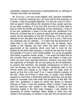 essentially a despotic Government as administered by us, although it
includes more than one individual.
Mr. Gladstone: I am very much obliged, and I perceive completely
the hon. member's meaning; but I am sorry that to that meaning, as
it stands, I take the greatest objection. If it be true—and it is true—
that we govern India without the restraints of law, except such law
as we make ourselves; if it be true that we have not been able to
give to India the benefit and blessings of free institutions, I leave it
to the hon. gentleman—I leave it to the right hon. gentleman if he
thinks fit—to boast that he is about to place that fact solemnly upon
record. By the assumption of the title of Empress, I for one will not
attempt to turn into glory that which, so far as it is true, I feel to be
our weakness and our calamity.... It is plain that the government of
India—that is, the entire India—never has yet, by statute, been
vested in Her Majesty; but that which has been vested is the
government of the countries which were held in trust for Her
Majesty by the East India Company. I would be the last man to raise
this question if it were a mere verbal quibble. It is as far as possible
from being a question merely verbal.... I am under the belief that to
this moment there are important Princes and States in India over
which we have never assumed dominion, whatever may have been
our superiority of strength. We are now going, by Act of Parliament,
to assume that dominion, the possible consequences of which no
man can foresee; and when the right hon. gentleman tells us the
Princes desire this change to be made, does he really mean to
assure us that this is the case? If so, I require distinct evidence of
the fact. There are Princes in India who, no doubt, have hitherto
enjoyed no more than a theoretical political supremacy, but do they
desire to surrender even that under the provisions of this Bill? The
right hon. gentleman is going to advise the Queen to become
Empress of India. I raise the question, What is India? I have said
that the dominion now vested in Her Majesty is limited to the
territories vested in the East India Company. I ask whether the
supremacy of certain important Native States in India ever was
vested in the Company, or whether it was not? We are bound to ask
 