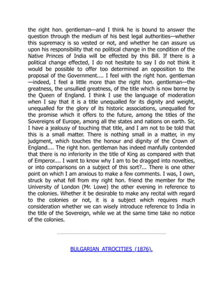 the right hon. gentleman—and I think he is bound to answer the
question through the medium of his best legal authorities—whether
this supremacy is so vested or not, and whether he can assure us
upon his responsibility that no political change in the condition of the
Native Princes of India will be effected by this Bill. If there is a
political change effected, I do not hesitate to say I do not think it
would be possible to offer too determined an opposition to the
proposal of the Government.... I feel with the right hon. gentleman
—indeed, I feel a little more than the right hon. gentleman—the
greatness, the unsullied greatness, of the title which is now borne by
the Queen of England. I think I use the language of moderation
when I say that it is a title unequalled for its dignity and weight,
unequalled for the glory of its historic associations, unequalled for
the promise which it offers to the future, among the titles of the
Sovereigns of Europe, among all the states and nations on earth. Sir,
I have a jealousy of touching that title, and I am not to be told that
this is a small matter. There is nothing small in a matter, in my
judgment, which touches the honour and dignity of the Crown of
England.... The right hon. gentleman has indeed manfully contended
that there is no inferiority in the title of King as compared with that
of Emperor.... I want to know why I am to be dragged into novelties,
or into comparisons on a subject of this sort?... There is one other
point on which I am anxious to make a few comments. I was, I own,
struck by what fell from my right hon. friend the member for the
University of London (Mr. Lowe) the other evening in reference to
the colonies. Whether it be desirable to make any recital with regard
to the colonies or not, it is a subject which requires much
consideration whether we can wisely introduce reference to India in
the title of the Sovereign, while we at the same time take no notice
of the colonies.
BULGARIAN ATROCITIES (1876).
 