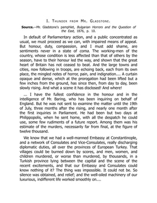 I. Thunder from Mr. Gladstone.
Source.—Mr. Gladstone's pamphlet, Bulgarian Horrors and the Question of
the East, 1876, p. 10.
In default of Parliamentary action, and a public concentrated as
usual, we must proceed as we can, with impaired means of appeal.
But honour, duty, compassion, and I must add shame, are
sentiments never in a state of coma. The working-men of the
country, whose condition is less affected than that of others by the
season, have to their honour led the way, and shown that the great
heart of Britain has not ceased to beat. And the large towns and
cities, now following in troops, are echoing back, each from its own
place, the mingled notes of horror, pain, and indignation.... A curtain
opaque and dense, which at the prorogation had been lifted but a
few inches from the ground, has since then, from day to day, been
slowly rising. And what a scene it has disclosed! And where!
... I have the fullest confidence in the honour and in the
intelligence of Mr. Baring, who has been inquiring on behalf of
England. But he was not sent to examine the matter until the 19th
of July, three months after the rising, and nearly one month after
the first inquiries in Parliament. He had been but two days at
Philippopolis, when he sent home, with all the despatch he could
use, some few rudiments of a future report. Among them was his
estimate of the murders, necessarily far from final, at the figure of
twelve thousand.
We know that we had a well-manned Embassy at Constantinople,
and a network of Consulates and Vice-Consulates, really discharging
diplomatic duties, all over the provinces of European Turkey. That
villages could be burned down by scores, and men, women, and
children murdered, or worse than murdered, by thousands, in a
Turkish province lying between the capital and the scene of the
recent excitements, and that our Embassy and Consulates could
know nothing of it? The thing was impossible. It could not be. So
silence was obtained, and relief; and the well-oiled machinery of our
luxurious, indifferent life worked smoothly on....
 