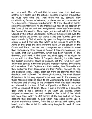 and very well. Men affirmed that he must have time. And now
another new Sultan is in the offing. I suppose it will be argued that
he must have time too. Then there will be, perhaps, new
constitutions; firmans of reforms; proclamations to commanders of
Turkish armies, enjoining extra humanity. All these should be quietly
set down as simply zero. At this moment we hear of the adoption by
the Turks of the last and most enlightened rule of warfare—namely,
the Geneva Convention. They might just as well adopt the Vatican
Council or the British Constitution. All these things are not even the
oysters before the dinner. Still worse is any plea founded upon any
reports made by Turkish authority upon the Bulgarian outrages.... I
return to, and I end with, that which is the Omega as well as the
Alpha of this great and most mournful case. An old servant of the
Crown and State, I entreat my countrymen, upon whom far more
than perhaps any other people of Europe it depends, to require, and
to insist, that our Government, which has been working in one
direction, shall work in the other, and shall apply all its vigour to
concur with the other States of Europe in obtaining the extinction of
the Turkish executive power in Bulgaria. Let the Turks now carry
away their abuses in the only possible manner—namely, by carrying
off themselves. Their Zaptiehs and their Mudirs, their Bimbashis and
their Yuzbachis, their Kaimakams and their Pashas, one and all, bag
and baggage, shall, I hope, clear out from the province they have
desolated and profaned. This thorough riddance, this most blessed
deliverance, is the only reparation we can make to the memory of
those heaps on heaps of dead; to the violated purity alike of matron,
of maiden, and of child; to the civilization which has been affronted
and shamed; to the laws of God, or, if you like, of Allah; to the moral
sense of mankind at large. There is not a criminal in a European
gaol, there is not a cannibal in the South Sea Islands, whose
indignation would not rise and overboil at the recital of that which
has been done, which has left behind all the foul and all the fierce
passions that produced it, and which may again spring up, in
another murderous harvest, from the soil soaked and reeking with
blood, and in the air tainted with every imaginable deed of crime
and shame.
 