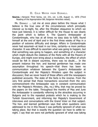 II. Cold Water from Disraeli.
Source.—Hansard, Third Series, vol. 231, col. 1,138, August 11, 1876 (Third
Reading of the Appropriation Bill; Bulgarian Atrocities raised).
Mr. Disraeli: ... Let me at once place before the House what I
believe is the true view of the circumstances which principally
interest us to-night, for, after the Rhodian eloquence to which we
have just listened, it is rather difficult for the House to see clearly
the point which is before it. The Queen's Ambassador at
Constantinople, who has at all times no easy duty to fulfil, found
himself at the end of April and in the first three weeks of May in a
position of extreme difficulty and danger. Affairs in Constantinople
never had assumed—at least in our time, certainly—a more perilous
character. It was difficult to ascertain what was going to happen; but
that something was going to happen, and something of a character
which might disturb the relations of the Porte with all the Powers of
Europe, and might even bring about a revolution, the effect of which
would be felt in distant countries, there was no doubt.... In the
present instance the hon. and learned gentleman has made one
assumption throughout his speech—that there has been no
communication whatever between the Queen's Ambassador at
Constantinople and Her Majesty's Ministers upon the subject in
discussion; that we never heard of those affairs until the newspapers
published accounts. The state of the facts is the reverse. From the
very first period that these transactions occurred—from the very
commencement—the Ambassador was in constant communication
with Her Majesty's Ministers. (No, no.) Why, that may be proved by
the papers on the table. Throughout the months of May and June
the Ambassador is constantly referring to the atrocities occurring in
Bulgaria and to the repeated protests which he is making to the
Turkish Government, and informing Her Majesty's Government of
interviews and conversations with the Grand Vizier on that subject.
The hon. and learned gentleman says that when questions were
addressed to me in this House I was perfectly ignorant of what was
taking place. But that is exactly the question we have to settle to-
night. I say that we were not perfectly ignorant of what was taking
 