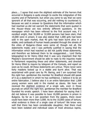 place.... I agree that even the slightest estimate of the horrors that
occurred in Bulgaria is quite enough to excite the indignation of this
country and of Parliament; but when you come to say that we were
ignorant of all that was occurring, and did nothing to counteract it,
because we said in answer to Questions that the information which
had reached us did not warrant the statements that were quoted in
the House—these are two entirely different questions. In the
newspaper which has been referred to the first account was, if I
recollect aright, that 30,000 or 32,000 persons had been slain; that
10,000 were in prison; it was also stated that 1,000 girls had been
sold in the open market, that 40 girls had been burnt alive in a
stable; and cartloads of human heads paraded through the streets of
the cities of Bulgaria—these were some of, though not all, the
statements made; and I was perfectly justified in saying that the
information which had reached us did not justify these statements,
and therefore we believed them to be exaggerated.... Lord Derby
telegraphed to Sir Henry Elliot that it was very important that Her
Majesty's Government should be able to reply to the inquiries made
in Parliament respecting these and other statements, and directed
Sir Henry Elliot to inquire by telegram of the Consuls, and report as
soon as he could. All these statements are untrue. There never were
forty maidens locked up in a stable and burnt alive. That was
ascertained with great care by Mr. Baring, and I am surprised that
the right hon. gentleman the member for Bradford should still speak
of it as a statement in which he has confidence. I believe it to be an
entire fabrication. I believe also it is an entire fabrication that 1,000
young women were sold in the market as slaves. We have not
received the slightest evidence of a single sale, even in those
journals on which the right hon. gentleman the member for Bradford
founded his erratic speech. I have been attacked for saying that I
did not believe it was possible to have 10,000 persons in prison in
Bulgaria. So far as I can ascertain from the papers, there never
could have been more than 3,000. As to the 10,000 cases of torture,
what evidence is there of a single case of torture? We know very
well that there has been considerable slaughter; that there must
have been isolated and individual cases of most atrocious rapine,
 