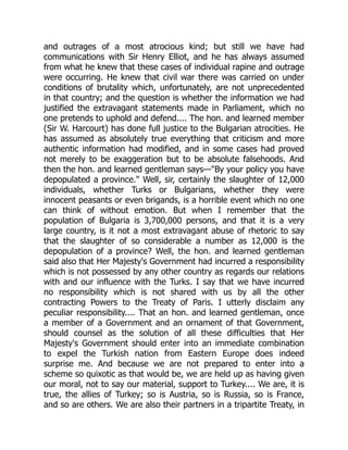 and outrages of a most atrocious kind; but still we have had
communications with Sir Henry Elliot, and he has always assumed
from what he knew that these cases of individual rapine and outrage
were occurring. He knew that civil war there was carried on under
conditions of brutality which, unfortunately, are not unprecedented
in that country; and the question is whether the information we had
justified the extravagant statements made in Parliament, which no
one pretends to uphold and defend.... The hon. and learned member
(Sir W. Harcourt) has done full justice to the Bulgarian atrocities. He
has assumed as absolutely true everything that criticism and more
authentic information had modified, and in some cases had proved
not merely to be exaggeration but to be absolute falsehoods. And
then the hon. and learned gentleman says—"By your policy you have
depopulated a province." Well, sir, certainly the slaughter of 12,000
individuals, whether Turks or Bulgarians, whether they were
innocent peasants or even brigands, is a horrible event which no one
can think of without emotion. But when I remember that the
population of Bulgaria is 3,700,000 persons, and that it is a very
large country, is it not a most extravagant abuse of rhetoric to say
that the slaughter of so considerable a number as 12,000 is the
depopulation of a province? Well, the hon. and learned gentleman
said also that Her Majesty's Government had incurred a responsibility
which is not possessed by any other country as regards our relations
with and our influence with the Turks. I say that we have incurred
no responsibility which is not shared with us by all the other
contracting Powers to the Treaty of Paris. I utterly disclaim any
peculiar responsibility.... That an hon. and learned gentleman, once
a member of a Government and an ornament of that Government,
should counsel as the solution of all these difficulties that Her
Majesty's Government should enter into an immediate combination
to expel the Turkish nation from Eastern Europe does indeed
surprise me. And because we are not prepared to enter into a
scheme so quixotic as that would be, we are held up as having given
our moral, not to say our material, support to Turkey.... We are, it is
true, the allies of Turkey; so is Austria, so is Russia, so is France,
and so are others. We are also their partners in a tripartite Treaty, in
 