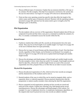Understanding Operating Systems, Fifth Edition 8 -6
2. Discuss different types of extensions. Explain that an extension identifies a file type or
its contents. Provide examples. Note that if an extension is not known, the system asks
the user for intervention. Use Figure 8.5 on page 259 in the text to demonstrate this.
3. Point out that every operating system has specific rules that affect the length of the
relative name and the types of characters allowed. Illustrate with the operating systems
presented on page 260, and note how the names tend to grow in length as the File
Managers grow in flexibility.
File Organization
1. Provide students with an overview of file organization. Remind students that all files are
composed of records and that when a user gives a command to modify the contents of a
file, it is actually a command to access the records within the file.
Record Format
1. Explain to students that within each file, records are all presumed to have the same
format. They may be (1) fixed length or (2) variable length. Use Figure 8.6 on page 261
in the text to illustrate these two types pictorially.
2. Discuss the two types of record formats and the characteristics of each. Note that these
records, regardless of their format, can be blocked or not blocked. Use examples as
shown in Figure 8.4 on page 258 in the text to explain both fixed-length and variable-
length records.
3. Discuss the advantages and disadvantages of fixed-length and variable-length records.
Provide examples to show where these are useful. For example, fixed-length records are
ideal for data files, whereas the variable-length formats are used in files accessed
sequentially (text files, program files), or in files that use an index to access records.
Physical File Organization
1. Discuss the physical organization of a file, which involves how records are arranged,
and the characteristics of the medium used to store it.
2. Remind students of the ways in which files can be stored on magnetic disks, such as
sequential, direct, or indexed sequential. Discuss practical characteristics that the
programmer or analyst usually considers when selecting the ideal file organization.
3. Discuss sequential record organization, pointing out how records are stored and
retrieved in this scheme. Explain how selecting a key field speeds up the record
searching process. Discuss the advantages and disadvantages of this scheme. For
example, it is easy to implement; however, it complicates maintenance algorithms, as
the original order must be preserved every time records are added or deleted.
 