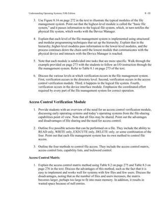 Understanding Operating Systems, Fifth Edition 8 -10
3. Use Figure 8.14 on page 272 in the text to illustrate the typical modules of the file
management system. Point out that the highest-level module is called the “basic file
system,” and it passes information to the logical file system, which, in turn notifies the
physical file system, which works with the Device Manager.
4. Explain that each level of the file management system is implemented using structured
and modular programming techniques that set up the hierarchy. Explain that in the
hierarchy, higher-level modules pass information to the lower-level modules, and the
process continues down the chain until the lowest module that communicates with the
physical device and interacts with the Device Manager is reached.
5. Note that each module is subdivided into tasks that are more specific. Walk through the
example provided on page 273 with the students to follow an I/O instruction through the
file management system. Refer to Table 8.1 on page 273 of the text.
6. Discuss the various levels at which verification occurs in the file management system.
First, verification occurs in the directory level. Second, verification occurs in the access
control verification module. Third, it happens in the logical file system. Fourth,
verification occurs in the device interface module. Emphasize the coordinated effort
required by every part of the file management system for correct operation.
Access Control Verification Module
1. Provide students with an overview of the need for an access control verification module,
discussing early operating systems and today’s operating systems from the file-sharing
capabilities point of view. Note that all files may be shared. Point out the advantages
and disadvantages of file sharing and the need for access control.
2. Outline five possible actions that can be performed on a file. They include the ability to
READ only, WRITE only, EXECUTE only, DELETE only, or some combination of the
four. Point out that each file management system has its own method to control file
access.
3. Outline the four methods to control file access. They include the access control matrix,
access control lists, capability lists, and lockword control.
Access Control Matrix
1. Explain the access control matrix method using Table 8.2 on page 275 and Table 8.3 on
page 276 in the text. Discuss the advantages of this method, such as the fact that it is
easy to implement and works well for systems with few files and few users. Discuss the
disadvantages, noting that as the number of files and users increases, the matrix
becomes larger, perhaps too large to fit into main memory. In addition, it results in
wasted space because of null entries.
 