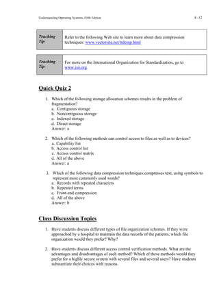 Understanding Operating Systems, Fifth Edition 8 -12
Teaching
Tip
Refer to the following Web site to learn more about data compression
techniques: www.vectorsite.net/ttdcmp.html
Teaching
Tip
For more on the International Organization for Standardization, go to
www.iso.org.
Quick Quiz 2
1. Which of the following storage allocation schemes results in the problem of
fragmentation?
a. Contiguous storage
b. Noncontiguous storage
c. Indexed storage
d. Direct storage
Answer: a
2. Which of the following methods can control access to files as well as to devices?
a. Capability list
b. Access control list
c. Access control matrix
d. All of the above
Answer: a
3. Which of the following data compression techniques compresses text, using symbols to
represent most commonly used words?
a. Records with repeated characters
b. Repeated terms
c. Front-end compression
d. All of the above
Answer: b
Class Discussion Topics
1. Have students discuss different types of file organization schemes. If they were
approached by a hospital to maintain the data records of the patients, which file
organization would they prefer? Why?
2. Have students discuss different access control verification methods. What are the
advantages and disadvantages of each method? Which of these methods would they
prefer for a highly secure system with several files and several users? Have students
substantiate their choices with reasons.
 