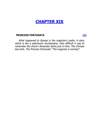 203
CHAPTER XIX
PRINCESS FORTUNATA
What happened to George in the magician's castle. A story
which is like a patchwork counterpane. How difficult it was to
remember the charm! Alexander barks just in time. The Chinese
box-trick. The Princess Fortunata! "The magician is coming!"
 