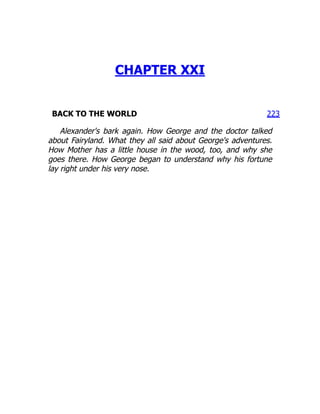 223
CHAPTER XXI
BACK TO THE WORLD
Alexander's bark again. How George and the doctor talked
about Fairyland. What they all said about George's adventures.
How Mother has a little house in the wood, too, and why she
goes there. How George began to understand why his fortune
lay right under his very nose.
 