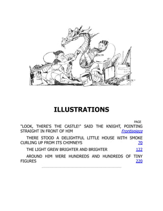PAGE
Frontispiece
70
122
220
ILLUSTRATIONS
"LOOK, THERE'S THE CASTLE!" SAID THE KNIGHT, POINTING
STRAIGHT IN FRONT OF HIM
THERE STOOD A DELIGHTFUL LITTLE HOUSE WITH SMOKE
CURLING UP FROM ITS CHIMNEYS
THE LIGHT GREW BRIGHTER AND BRIGHTER
AROUND HIM WERE HUNDREDS AND HUNDREDS OF TINY
FIGURES
 