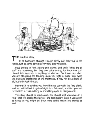 THIS is a true story.
It all happened through George Henry not believing in the
fairies, just as some boys but very few girls would do.
Boys believe in Red Indians and pirates, and think fairies are all
stuff and nonsense; but they are quite wrong, for Puck can turn
himself into anybody or anything he chooses. So if one day when
you are ploughing the foaming main you sight a pirate ship flying
the skull and crossbones at the masthead, it may not be a pirate at
all, but only Puck himself.
Beware! If he catches you he will make you walk the fairy plank,
and you will fall off it splash! right into Fairyland, and find yourself
turned into a cross old frog or something quite as disagreeable.
This story should be read aloud. You should seat yourselves in a
ring—that will please the fairies—and look happy, even if you aren't
as happy as you might be. Sour looks curdle cream and stories as
well.
 