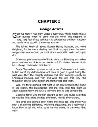G
CHAPTER I
George Arrives
EORGE HENRY was born under a lucky star, which means that a
star laughed when he came into the world. This happens to
very, very few of us; perhaps it is because we are born naughty
and ready to be stood in the corner at once.
The fairies knew all about George Henry, however, and were
delighted, for he was a darling boy. Puck brought them the news
wrapped up in a leaf and packed inside a nutshell in order to keep it
dry.
Of course you have heard of Puck. He is the little fairy who often
plays mischievous tricks upon people; but if children behave nicely
he is always ready to be their friend.
Santa Claus often pays him a visit about Christmas-time in order
to find out if any children have not been as good as gold during the
past year. Then the naughty children find their stockings empty on
Christmas morning, and wish and wish—too late—that they had
thought in time of what Father and Mother had told them.
Well, the fairies danced that night in the greenwood to the music
of the cricket, the grasshopper, and the frog. Puck told them all
about George Henry and what a very fine boy he was going to be.
George's father and mother thought so too, and Nurse said that
he was the finest child she had ever seen. Nurses always know.
The birds and animals soon heard the news too, and there was
such a chattering, jabbering, twittering, squeaking, and I really don't
know how to tell you what other curious noises in the wood that
night.
 