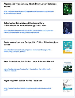 Algebra and Trigonometry 10th Edition Larson Solutions
Manual
https://testbankfan.com/product/algebra-and-trigonometry-10th-edition-
larson-solutions-manual/
Calculus for Scientists and Engineers Early
Transcendentals 1st Edition Briggs Test Bank
https://testbankfan.com/product/calculus-for-scientists-and-engineers-
early-transcendentals-1st-edition-briggs-test-bank/
Systems Analysis and Design 11th Edition Tilley Solutions
Manual
https://testbankfan.com/product/systems-analysis-and-design-11th-
edition-tilley-solutions-manual/
Java Foundations 3rd Edition Lewis Solutions Manual
https://testbankfan.com/product/java-foundations-3rd-edition-lewis-
solutions-manual/
Psychology 6th Edition Nairne Test Bank
https://testbankfan.com/product/psychology-6th-edition-nairne-test-
bank/
 