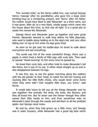 This 'wonder-child,' as the fairies called him, was named George
Henry—'George' after his grandfather, who gave him a large silver
drinking-mug as a christening present, and 'Henry' after his father.
His mother would have liked to add 'Alexander' as a third name, but
it was given, after all, to a new black, woolly puppy which came into
the house about this time; so that was all right. It is a great pity to
waste fine names like Alexander.
George Henry and Alexander grew up together and were great
friends. Alexander learned to walk long before his little playmate,
who used to toddle along holding on to the dog's tail, and very often
falling over on top of him when his legs grew tired.
As soon as he got past his toddle-days he loved to walk about
everywhere and see everything.
The world was full of the most wonderful things; there was a
pigsty in which lived a family of little pigs with curly tails. They used
to squeak "Good-morning" to him every time he passed by.
He loved their curly tails, and often tried to make Alexander's tail
like theirs, but it was of no use. It either stood straight up on end or
else disappeared between his legs.
It was fine, too, to see the geese marching along like soldiers
with the old gander at their head; to watch the old hen fussing and
clucking after her little fluffy chicks, who would never come home
when they were told—"Like naughty little boys, you know," said
Nurse.
It would take hours to tell you all the things Alexander and he
saw together—the animals, the birds, the trees, the flowers; and
they all loved him. But he never saw the fairies—though they often
waved their little hands to him; and Puck sometimes rode on
Alexander's back through the woods and led them to all the prettiest
spots—but George never knew.
By and by, when they had grown up a little more, and George
was in sailor trousers, while Alexander had a great big bark which
 