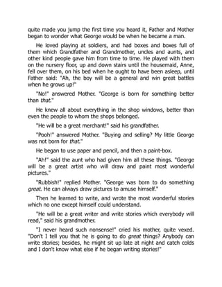 quite made you jump the first time you heard it, Father and Mother
began to wonder what George would be when he became a man.
He loved playing at soldiers, and had boxes and boxes full of
them which Grandfather and Grandmother, uncles and aunts, and
other kind people gave him from time to time. He played with them
on the nursery floor, up and down stairs until the housemaid, Anne,
fell over them, on his bed when he ought to have been asleep, until
Father said: "Ah, the boy will be a general and win great battles
when he grows up!"
"No!" answered Mother. "George is born for something better
than that."
He knew all about everything in the shop windows, better than
even the people to whom the shops belonged.
"He will be a great merchant!" said his grandfather.
"Pooh!" answered Mother. "Buying and selling? My little George
was not born for that."
He began to use paper and pencil, and then a paint-box.
"Ah!" said the aunt who had given him all these things. "George
will be a great artist who will draw and paint most wonderful
pictures."
"Rubbish!" replied Mother. "George was born to do something
great. He can always draw pictures to amuse himself."
Then he learned to write, and wrote the most wonderful stories
which no one except himself could understand.
"He will be a great writer and write stories which everybody will
read," said his grandmother.
"I never heard such nonsense!" cried his mother, quite vexed.
"Don't I tell you that he is going to do great things? Anybody can
write stories; besides, he might sit up late at night and catch colds
and I don't know what else if he began writing stories!"
 