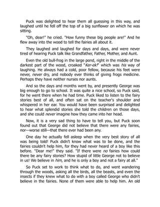 Puck was delighted to hear them all guessing in this way, and
laughed until he fell off the top of a big sunflower on which he was
sitting.
"Oh, dear!" he cried. "How funny these big people are!" And he
flew away into the wood to tell the fairies all about it.
They laughed and laughed for days and days, and were never
tired of hearing Puck talk like Grandfather, Father, Mother, and Aunt.
Even the old bull-frog in the large pond, right in the middle of the
darkest part of the wood, croaked "Ker-ek!" which was his way of
laughing. He always had a cold, poor fellow, because his feet were
never, never dry, and nobody ever thinks of giving frogs medicine.
Perhaps they have neither nurses nor aunts.
And so the days and months went by, and presently George was
big enough to go to school. It was quite a nice school, so Puck said,
for he went there when he had time. Puck liked to listen to the fairy
stories best of all, and often sat on the teacher's shoulder and
whispered in her ear. You would have been surprised and delighted
to hear what splendid stories she told the children on those days,
and she could never imagine how they came into her head.
Now, it is a very sad thing to have to tell you, but Puck soon
found out that George did not believe that there were any fairies,
nor—worse still—that there ever had been any.
One day he actually fell asleep when the very best story of all
was being told! Puck didn't know what was to be done, and the
fairies couldn't help him, for they had never heard of a boy like this
before. "Dear me!" they said. "If there were no fairies how could
there be any fairy stories? How stupid of little George not to believe
in us! We believe in him, and he is only a boy and not a fairy at all."
So Puck set to work to think what to do, and went wandering
through the woods, asking all the birds, all the beasts, and even the
insects if they knew what to do with a boy called George who didn't
believe in the fairies. None of them were able to help him. An old
 