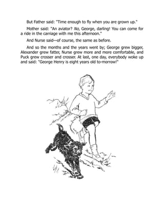 But Father said: "Time enough to fly when you are grown up."
Mother said: "An aviator? No, George, darling! You can come for
a ride in the carriage with me this afternoon."
And Nurse said—of course, the same as before.
And so the months and the years went by; George grew bigger,
Alexander grew fatter, Nurse grew more and more comfortable, and
Puck grew crosser and crosser. At last, one day, everybody woke up
and said: "George Henry is eight years old to-morrow!"
 