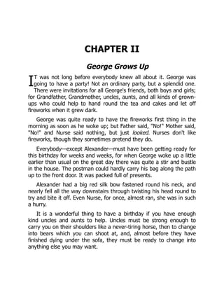 I
CHAPTER II
George Grows Up
T was not long before everybody knew all about it. George was
going to have a party! Not an ordinary party, but a splendid one.
There were invitations for all George's friends, both boys and girls;
for Grandfather, Grandmother, uncles, aunts, and all kinds of grown-
ups who could help to hand round the tea and cakes and let off
fireworks when it grew dark.
George was quite ready to have the fireworks first thing in the
morning as soon as he woke up; but Father said, "No!" Mother said,
"No!" and Nurse said nothing, but just looked. Nurses don't like
fireworks, though they sometimes pretend they do.
Everybody—except Alexander—must have been getting ready for
this birthday for weeks and weeks, for when George woke up a little
earlier than usual on the great day there was quite a stir and bustle
in the house. The postman could hardly carry his bag along the path
up to the front door. It was packed full of presents.
Alexander had a big red silk bow fastened round his neck, and
nearly fell all the way downstairs through twisting his head round to
try and bite it off. Even Nurse, for once, almost ran, she was in such
a hurry.
It is a wonderful thing to have a birthday if you have enough
kind uncles and aunts to help. Uncles must be strong enough to
carry you on their shoulders like a never-tiring horse, then to change
into bears which you can shoot at, and, almost before they have
finished dying under the sofa, they must be ready to change into
anything else you may want.
 