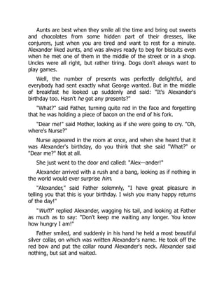 Aunts are best when they smile all the time and bring out sweets
and chocolates from some hidden part of their dresses, like
conjurers, just when you are tired and want to rest for a minute.
Alexander liked aunts, and was always ready to beg for biscuits even
when he met one of them in the middle of the street or in a shop.
Uncles were all right, but rather tiring. Dogs don't always want to
play games.
Well, the number of presents was perfectly delightful, and
everybody had sent exactly what George wanted. But in the middle
of breakfast he looked up suddenly and said: "It's Alexander's
birthday too. Hasn't he got any presents?"
"What?" said Father, turning quite red in the face and forgetting
that he was holding a piece of bacon on the end of his fork.
"Dear me!" said Mother, looking as if she were going to cry. "Oh,
where's Nurse?"
Nurse appeared in the room at once, and when she heard that it
was Alexander's birthday, do you think that she said "What?" or
"Dear me?" Not at all.
She just went to the door and called: "Alex—ander!"
Alexander arrived with a rush and a bang, looking as if nothing in
the world would ever surprise him.
"Alexander," said Father solemnly, "I have great pleasure in
telling you that this is your birthday. I wish you many happy returns
of the day!"
"Wuff!" replied Alexander, wagging his tail, and looking at Father
as much as to say: "Don't keep me waiting any longer. You know
how hungry I am!"
Father smiled, and suddenly in his hand he held a most beautiful
silver collar, on which was written Alexander's name. He took off the
red bow and put the collar round Alexander's neck. Alexander said
nothing, but sat and waited.
 