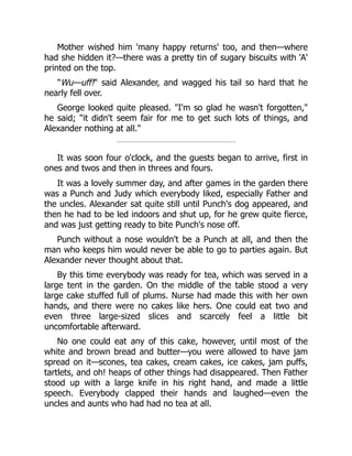 Mother wished him 'many happy returns' too, and then—where
had she hidden it?—there was a pretty tin of sugary biscuits with 'A'
printed on the top.
"Wu—uff!" said Alexander, and wagged his tail so hard that he
nearly fell over.
George looked quite pleased. "I'm so glad he wasn't forgotten,"
he said; "it didn't seem fair for me to get such lots of things, and
Alexander nothing at all."
It was soon four o'clock, and the guests began to arrive, first in
ones and twos and then in threes and fours.
It was a lovely summer day, and after games in the garden there
was a Punch and Judy which everybody liked, especially Father and
the uncles. Alexander sat quite still until Punch's dog appeared, and
then he had to be led indoors and shut up, for he grew quite fierce,
and was just getting ready to bite Punch's nose off.
Punch without a nose wouldn't be a Punch at all, and then the
man who keeps him would never be able to go to parties again. But
Alexander never thought about that.
By this time everybody was ready for tea, which was served in a
large tent in the garden. On the middle of the table stood a very
large cake stuffed full of plums. Nurse had made this with her own
hands, and there were no cakes like hers. One could eat two and
even three large-sized slices and scarcely feel a little bit
uncomfortable afterward.
No one could eat any of this cake, however, until most of the
white and brown bread and butter—you were allowed to have jam
spread on it—scones, tea cakes, cream cakes, ice cakes, jam puffs,
tartlets, and oh! heaps of other things had disappeared. Then Father
stood up with a large knife in his right hand, and made a little
speech. Everybody clapped their hands and laughed—even the
uncles and aunts who had had no tea at all.
 