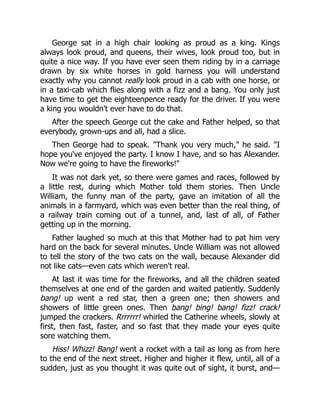 George sat in a high chair looking as proud as a king. Kings
always look proud, and queens, their wives, look proud too, but in
quite a nice way. If you have ever seen them riding by in a carriage
drawn by six white horses in gold harness you will understand
exactly why you cannot really look proud in a cab with one horse, or
in a taxi-cab which flies along with a fizz and a bang. You only just
have time to get the eighteenpence ready for the driver. If you were
a king you wouldn't ever have to do that.
After the speech George cut the cake and Father helped, so that
everybody, grown-ups and all, had a slice.
Then George had to speak. "Thank you very much," he said. "I
hope you've enjoyed the party. I know I have, and so has Alexander.
Now we're going to have the fireworks!"
It was not dark yet, so there were games and races, followed by
a little rest, during which Mother told them stories. Then Uncle
William, the funny man of the party, gave an imitation of all the
animals in a farmyard, which was even better than the real thing, of
a railway train coming out of a tunnel, and, last of all, of Father
getting up in the morning.
Father laughed so much at this that Mother had to pat him very
hard on the back for several minutes. Uncle William was not allowed
to tell the story of the two cats on the wall, because Alexander did
not like cats—even cats which weren't real.
At last it was time for the fireworks, and all the children seated
themselves at one end of the garden and waited patiently. Suddenly
bang! up went a red star, then a green one; then showers and
showers of little green ones. Then bang! bing! bang! fizz! crack!
jumped the crackers. Rrrrrrr! whirled the Catherine wheels, slowly at
first, then fast, faster, and so fast that they made your eyes quite
sore watching them.
Hiss! Whizz! Bang! went a rocket with a tail as long as from here
to the end of the next street. Higher and higher it flew, until, all of a
sudden, just as you thought it was quite out of sight, it burst, and—
 