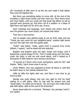 ah!—hundreds of little stars lit up the sky and made it look lighter
than even the lightest day.
But there was something better to come still. At the end of the
shrubbery a light shone faintly and then went out. Then shone more
and more lights, until you could see that great big letters as tall as
yourself were growing up. And then—all of a sudden—in a blaze of
light there was spelt out for all to see, GEORGE.
Such crackings and bangings, such shouts and cheers from all
over the garden you never heard, nor anyone else either.
That was a real surprise.
Just as people were getting ready to put on their coats and say
"Thank you very much for your delightful party," another light shone
out over the high tree near the garden gate.
"Hullo!" said Father. "Hullo, what's this? A surprise from Uncle
William, I expect," and he stood still and watched.
Brighter and brighter grew the light, longer and longer, until it
looked like a great tongue of fire. Then it swept along over the trees,
under the trees, in and out and round about, until it looked as if
thousands of little lanterns were shining everywhere.
"It sounds as if there were music somewhere, quite far off," said
Mother. "Well, I don't know what it can be."
Uncle William, who was supposed to know all about it, said that
he hadn't done it, but nobody believed him.
Little by little the lights died out, and then it was time to go
home to bed.
George was quite sleepy, and was very glad to find his head
resting on a soft pillow. After he had said his prayers and said
"Good-night," he called out to Nurse: "Do you know who made those
jolly little lights, right at the end of the fireworks?"
Nurse stood silent for a moment: "Perhaps I do; perhaps I don't,"
she replied.
 