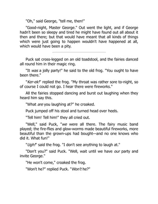 "Oh," said George, "tell me, then!"
"Good-night, Master George." Out went the light, and if George
hadn't been so sleepy and tired he might have found out all about it
then and there; but that would have meant that all kinds of things
which were just going to happen wouldn't have happened at all,
which would have been a pity.
Puck sat cross-legged on an old toadstool, and the fairies danced
all round him in their magic ring.
"It was a jolly party!" he said to the old frog. "You ought to have
been there."
"Ker-ek!" replied the frog. "My throat was rather sore to-night, so
of course I could not go. I hear there were fireworks."
All the fairies stopped dancing and burst out laughing when they
heard him say this.
"What are you laughing at?" he croaked.
Puck jumped off his stool and turned head over heels.
"Tell him! Tell him!" they all cried out.
"Well," said Puck, "we were all there. The fairy music band
played; the fire-flies and glow-worms made beautiful fireworks, more
beautiful than the grown-ups had bought—and no one knows who
did it. What fun!"
"Ugh!" said the frog. "I don't see anything to laugh at."
"Don't you?" said Puck. "Well, wait until we have our party and
invite George."
"He won't come," croaked the frog.
"Won't he?" replied Puck. "Won't he?"
 