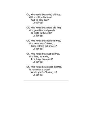 OH, who would be an old, old frog,
With a cold in his head
And no cosy bed?
A-tish-oo!
Oh, who would be a cross old frog,
Who grumbles and growls
All night to the owls?
A-tish-oo!
Oh, who would be a rude old frog,
Who never says 'please,'
Does nothing but sneeze?
A-tish-oo!
Oh, who would be a wet old frog,
Who lives, as a rule,
In a deep, deep pool?
A-tish-oo!
Oh, who would be a queer old frog,
As hoarse as a crow?
Would you?—Oh dear, no!
A-tish-oo!
 