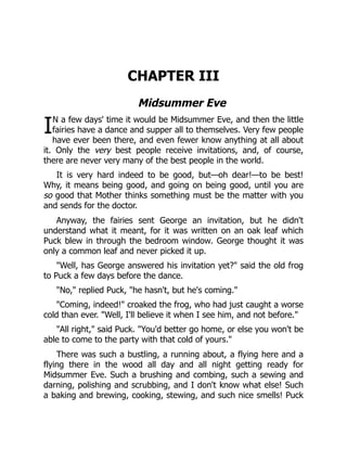 I
CHAPTER III
Midsummer Eve
N a few days' time it would be Midsummer Eve, and then the little
fairies have a dance and supper all to themselves. Very few people
have ever been there, and even fewer know anything at all about
it. Only the very best people receive invitations, and, of course,
there are never very many of the best people in the world.
It is very hard indeed to be good, but—oh dear!—to be best!
Why, it means being good, and going on being good, until you are
so good that Mother thinks something must be the matter with you
and sends for the doctor.
Anyway, the fairies sent George an invitation, but he didn't
understand what it meant, for it was written on an oak leaf which
Puck blew in through the bedroom window. George thought it was
only a common leaf and never picked it up.
"Well, has George answered his invitation yet?" said the old frog
to Puck a few days before the dance.
"No," replied Puck, "he hasn't, but he's coming."
"Coming, indeed!" croaked the frog, who had just caught a worse
cold than ever. "Well, I'll believe it when I see him, and not before."
"All right," said Puck. "You'd better go home, or else you won't be
able to come to the party with that cold of yours."
There was such a bustling, a running about, a flying here and a
flying there in the wood all day and all night getting ready for
Midsummer Eve. Such a brushing and combing, such a sewing and
darning, polishing and scrubbing, and I don't know what else! Such
a baking and brewing, cooking, stewing, and such nice smells! Puck
 
