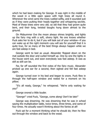which he had been making for George. It was right in the middle of
the wood in a little open space with high trees all round it.
Whenever the wind came the trees rustled softly, and it sounded just
as if they were putting their heads together and whispering secrets.
Most of these trees were very old; so old that they had grown quite
bent, and their long, twisted boughs hung down almost to the
ground.
On Midsummer Eve the moon always shines brightly, and lights
up the fairy ring with a soft, silvery light. No one knows whether
Puck asks her to do it, but if you will look out of your window—if you
can wake up at the right moment—you will see for yourself that it is
quite true, for so many of the best things always happen while we
are fast asleep in bed.
George went to bed as usual. Alexander flopped down on the
mat outside the door and curled himself up. One by one the lights in
the house went out, and soon everybody was fast asleep. It was as
still as still can be.
Far, far off sounded the first notes of the fairy music. Alexander
pricked up one ear for a second, then sighed and fell fast asleep
again.
George turned over in his bed and began to snore. Puck flew in
through the half-open window and rested for a moment on his
pillow.
"It's all ready, George," he whispered. "We're only waiting for
you!"
George snored a little louder.
"George!" cried Puck, "George, come along! Don't be late!"
George was dreaming. He was dreaming that he was in school
saying the multiplication table, twice times, three times, and some of
four times. He actually wasn't thinking about the fairies at all!
Puck sat for a moment thinking what he should do; then he flew
out through the window and back to the wood.
 