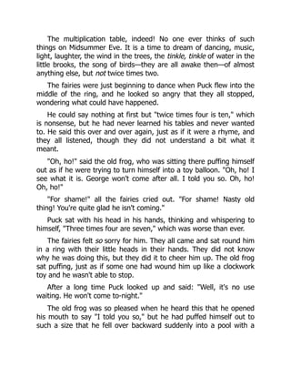 The multiplication table, indeed! No one ever thinks of such
things on Midsummer Eve. It is a time to dream of dancing, music,
light, laughter, the wind in the trees, the tinkle, tinkle of water in the
little brooks, the song of birds—they are all awake then—of almost
anything else, but not twice times two.
The fairies were just beginning to dance when Puck flew into the
middle of the ring, and he looked so angry that they all stopped,
wondering what could have happened.
He could say nothing at first but "twice times four is ten," which
is nonsense, but he had never learned his tables and never wanted
to. He said this over and over again, just as if it were a rhyme, and
they all listened, though they did not understand a bit what it
meant.
"Oh, ho!" said the old frog, who was sitting there puffing himself
out as if he were trying to turn himself into a toy balloon. "Oh, ho! I
see what it is. George won't come after all. I told you so. Oh, ho!
Oh, ho!"
"For shame!" all the fairies cried out. "For shame! Nasty old
thing! You're quite glad he isn't coming."
Puck sat with his head in his hands, thinking and whispering to
himself, "Three times four are seven," which was worse than ever.
The fairies felt so sorry for him. They all came and sat round him
in a ring with their little heads in their hands. They did not know
why he was doing this, but they did it to cheer him up. The old frog
sat puffing, just as if some one had wound him up like a clockwork
toy and he wasn't able to stop.
After a long time Puck looked up and said: "Well, it's no use
waiting. He won't come to-night."
The old frog was so pleased when he heard this that he opened
his mouth to say "I told you so," but he had puffed himself out to
such a size that he fell over backward suddenly into a pool with a
 