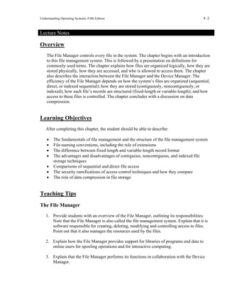 Understanding Operating Systems, Fifth Edition 8 -2
Lecture Notes
Overview
The File Manager controls every file in the system. The chapter begins with an introduction
to this file management system. This is followed by a presentation on definitions for
commonly used terms. The chapter explains how files are organized logically, how they are
stored physically, how they are accessed, and who is allowed to access them. The chapter
also describes the interaction between the File Manager and the Device Manager. The
efficiency of the File Manager depends on how the system’s files are organized (sequential,
direct, or indexed sequential); how they are stored (contiguously, noncontiguously, or
indexed); how each file’s records are structured (fixed-length or variable-length); and how
access to these files is controlled. The chapter concludes with a discussion on data
compression.
Learning Objectives
After completing this chapter, the student should be able to describe:
• The fundamentals of file management and the structure of the file management system
• File-naming conventions, including the role of extensions
• The difference between fixed-length and variable-length record format
• The advantages and disadvantages of contiguous, noncontiguous, and indexed file
storage techniques
• Comparisons of sequential and direct file access
• The security ramifications of access control techniques and how they compare
• The role of data compression in file storage
Teaching Tips
The File Manager
1. Provide students with an overview of the File Manager, outlining its responsibilities.
Note that the File Manager is also called the file management system. Explain that it is
software responsible for creating, deleting, modifying and controlling access to files.
Point out that it also manages the resources used by the files.
2. Explain how the File Manager provides support for libraries of programs and data to
online users for spooling operations and for interactive computing.
3. Explain that the File Manager performs its functions in collaboration with the Device
Manager.
 