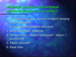 Beberapa penyebab keterlambatan
penderita datang ke RS / dokter :
1. Penderita tidak atau kurang mengerti tentang
kanker payudara
2. Kurang memperhatikan payudara
3. Rasa takut akan dioperasi
4. Percaya obat - obatan tradisional / dukun /
paranormal
5. Faktor ekonomi
6. Rasa malu
 