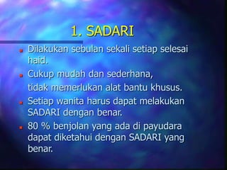 1. SADARI
 Dilakukan sebulan sekali setiap selesai
haid.
 Cukup mudah dan sederhana,
tidak memerlukan alat bantu khusus.
 Setiap wanita harus dapat melakukan
SADARI dengan benar.
 80 % benjolan yang ada di payudara
dapat diketahui dengan SADARI yang
benar.
 