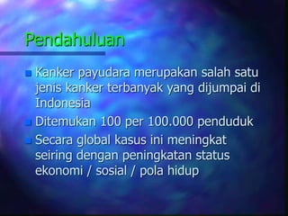 Pendahuluan
 Kanker payudara merupakan salah satu
jenis kanker terbanyak yang dijumpai di
Indonesia
 Ditemukan 100 per 100.000 penduduk
 Secara global kasus ini meningkat
seiring dengan peningkatan status
ekonomi / sosial / pola hidup
 
