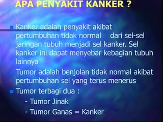 APA PENYAKIT KANKER ?
 Kanker adalah penyakit akibat
pertumbuhan tidak normal dari sel-sel
jaringan tubuh menjadi sel kanker. Sel
kanker ini dapat menyebar kebagian tubuh
lainnya
 Tumor adalah benjolan tidak normal akibat
pertumbuhan sel yang terus menerus
 Tumor terbagi dua :
- Tumor Jinak
- Tumor Ganas = Kanker
 