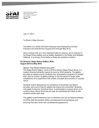  
July 17, 2015
To Whom It May Concern:
This letter is to certify that Aaron Kissman was employed by the San
Francisco Art Institute from August 2013 through May 2015.
Aaron worked with us in two important roles on campus: as Co-director of
the Diego Rivera Gallery and as Gallery Assistant in the Walter and McBean
Galleries. A summary of his duties in these two positions is below:
Co-Director, Diego Rivera Gallery, SFAI
August 2014 to May 2015
ABOUT THE DIEGO RIVERA GALLERY:
The Diego Rivera Gallery, home to SFAI’s historic Diego Rivera Mural, is a
student-directed exhibition space for work by SFAI students. The gallery
provides an opportunity for students from all academic programs to present
their work or curate in a gallery setting; to use the space for large-scale
installations; or to experiment with artistic concepts and concerns in a public
venue.
Students submit applications for exhibitions in November and March
annually, and a jury of alumni selects the artists who will exhibit. Students
may apply to have an individual show, to participate in a group show, or to
curate a show. About 40 shows per year are scheduled and close to 200
students exhibit each year.
The gallery is administered by two co-directors who act as liaisons between
the SFAI staff and student artists, providing technical assistance and
ensuring that each show has a professional appearance.
 