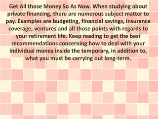Get All those Money So As Now. When studying about
private financing, there are numerous subject matter to
pay. Examples are budgeting, financial savings, insurance
 coverage, ventures and all those points with regards to
    your retirement life. Keep reading to get the best
  recommendations concerning how to deal with your
 individual money inside the temporary, in addition to,
        what you must be carrying out long-term.
 