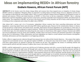 Godwin Kowero, African Forest Forum (AFF)
ABSTRACT: In the forestry sector the climate change debate and resources have been targeted more on mitigation of climate change
(REDD+) and less on adaptation. Mitigation efforts are important in avoiding impact of climate change; however, adaptation activities are
very important in alleviating the non-avoidable effects. There is a need to maintain a balance between adaptation and mitigation in terms of
attention and resources. Policies and related decisions on REDD+ in Africa focus on the key components of REDD+, that is: reducing
deforestation and forest degradation, improving forest conservation, promoting sustainable forest management (SFM), and enhancement of
carbon stocks. The components of REDD+ are not new to the forestry sector in Africa; therefore one has to look at what has been achieved
in working on those components and evaluate the added value of REDD+.
After almost half a century and a lot of investments, independent African countries have been controlling deforestation and forest
degradation, conserving natural forests and cultivating SFM without significant gains. Reasons for this include policy failures or absence
of relevant policies in both forestry and related sectors. Secondly, deforestation and forest degradation are accelerating at a faster pace in
the dry forests and woodlands as opposed to tropical rainforests. Thirdly, the forces behind deforestation and forest degradation are similar
in both forest types, but with industrial harvesting being the main reason in closed forests while support to human, livestock and wildlife
survival are predominant in the dry forests and woodlands. Fourthly, direct conversion of forests into permanent agriculture is the biggest
driving force for deforestation. Fifthly, deforestation and forest degradation are linked to overall national socio-economic development.
And lastly, deforestation and forest degradation is not happening uniformly.
Further, efforts to support poverty reduction through forest projects have not achieved their desired objectives. Also projects that employ
‘payment for environmental services’, the approach implicit in REDD+, are observed to have had mixed results. In addition, experience
with forest carbon projects are reported to generate few benefits for the poor. This underlines the essence of combining national and
location-specific policies and other measures to address these issues in the context of REDD+.
REDD+ could be implemented in a given area with the goal of reducing emissions and with a constraint that the people who depend on
that forest resource will not be made worse off through such a process. This is because the objective of reducing emissions and that of
poverty reduction can hardly be achieved on the same forest; but both are rational development objectives. There has to be some trade-off
between the two objectives. Implementation of REDD+ cannot guarantee that poverty will be eliminated, and that should not be the focus
of REDD+ because poverty alleviation can only be brought about by a much broader set of carefully structured and implemented policies
and activities. Therefore the implementation of REDD+ should be guided by policies and programs that focus on attaining a certain level
of reduction of emissions while not adversely affecting the poor.
 