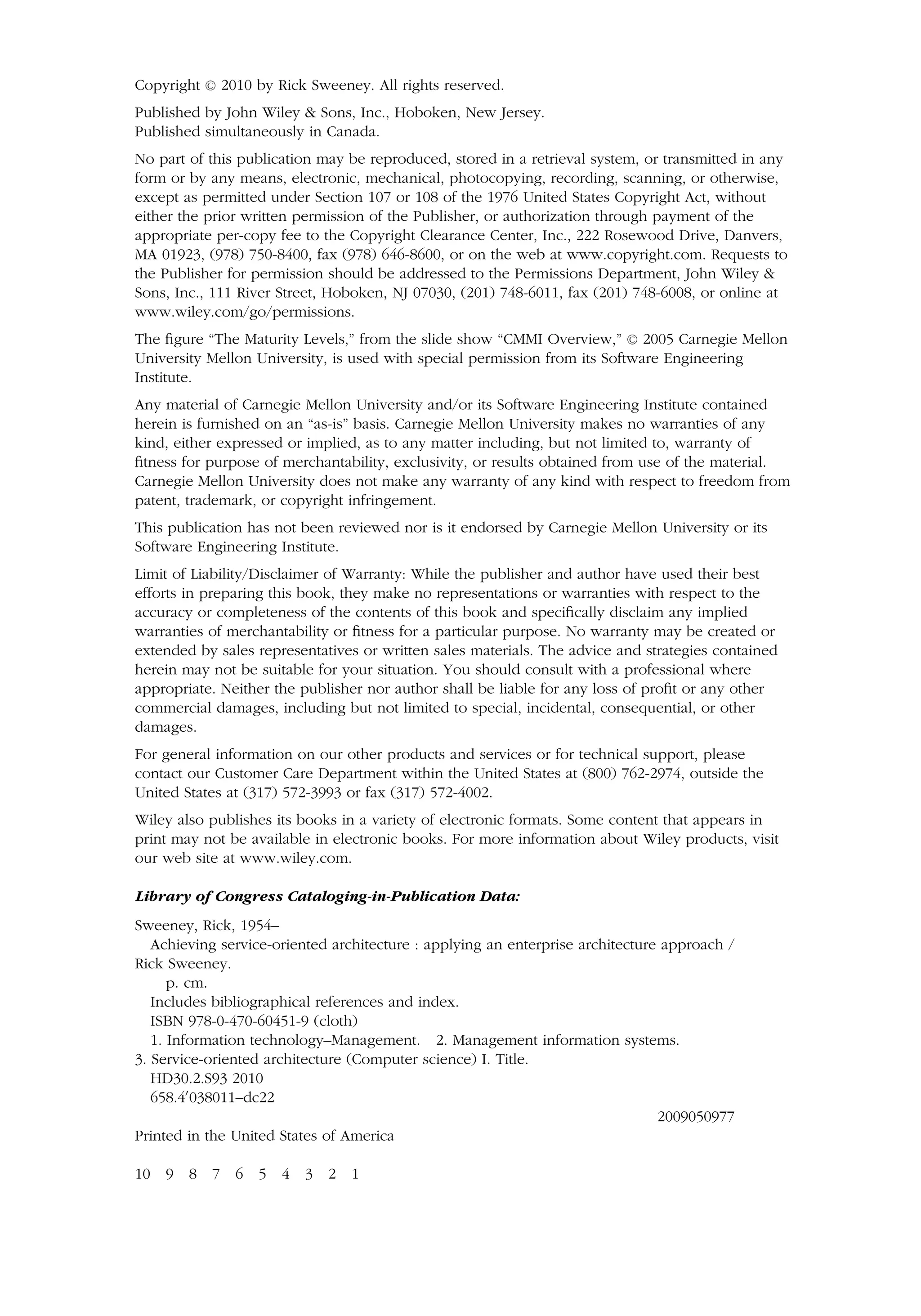 Copyright C
 2010 by Rick Sweeney. All rights reserved.
Published by John Wiley  Sons, Inc., Hoboken, New Jersey.
Published simultaneously in Canada.
No part of this publication may be reproduced, stored in a retrieval system, or transmitted in any
form or by any means, electronic, mechanical, photocopying, recording, scanning, or otherwise,
except as permitted under Section 107 or 108 of the 1976 United States Copyright Act, without
either the prior written permission of the Publisher, or authorization through payment of the
appropriate per-copy fee to the Copyright Clearance Center, Inc., 222 Rosewood Drive, Danvers,
MA 01923, (978) 750-8400, fax (978) 646-8600, or on the web at www.copyright.com. Requests to
the Publisher for permission should be addressed to the Permissions Department, John Wiley 
Sons, Inc., 111 River Street, Hoboken, NJ 07030, (201) 748-6011, fax (201) 748-6008, or online at
www.wiley.com/go/permissions.
The figure “The Maturity Levels,” from the slide show “CMMI Overview,” C
 2005 Carnegie Mellon
University Mellon University, is used with special permission from its Software Engineering
Institute.
Any material of Carnegie Mellon University and/or its Software Engineering Institute contained
herein is furnished on an “as-is” basis. Carnegie Mellon University makes no warranties of any
kind, either expressed or implied, as to any matter including, but not limited to, warranty of
fitness for purpose of merchantability, exclusivity, or results obtained from use of the material.
Carnegie Mellon University does not make any warranty of any kind with respect to freedom from
patent, trademark, or copyright infringement.
This publication has not been reviewed nor is it endorsed by Carnegie Mellon University or its
Software Engineering Institute.
Limit of Liability/Disclaimer of Warranty: While the publisher and author have used their best
efforts in preparing this book, they make no representations or warranties with respect to the
accuracy or completeness of the contents of this book and specifically disclaim any implied
warranties of merchantability or fitness for a particular purpose. No warranty may be created or
extended by sales representatives or written sales materials. The advice and strategies contained
herein may not be suitable for your situation. You should consult with a professional where
appropriate. Neither the publisher nor author shall be liable for any loss of profit or any other
commercial damages, including but not limited to special, incidental, consequential, or other
damages.
For general information on our other products and services or for technical support, please
contact our Customer Care Department within the United States at (800) 762-2974, outside the
United States at (317) 572-3993 or fax (317) 572-4002.
Wiley also publishes its books in a variety of electronic formats. Some content that appears in
print may not be available in electronic books. For more information about Wiley products, visit
our web site at www.wiley.com.
Library of Congress Cataloging-in-Publication Data:
Sweeney, Rick, 1954–
Achieving service-oriented architecture : applying an enterprise architecture approach /
Rick Sweeney.
p. cm.
Includes bibliographical references and index.
ISBN 978-0-470-60451-9 (cloth)
1. Information technology–Management. 2. Management information systems.
3. Service-oriented architecture (Computer science) I. Title.
HD30.2.S93 2010
658.4
038011–dc22
2009050977
Printed in the United States of America
10 9 8 7 6 5 4 3 2 1
 