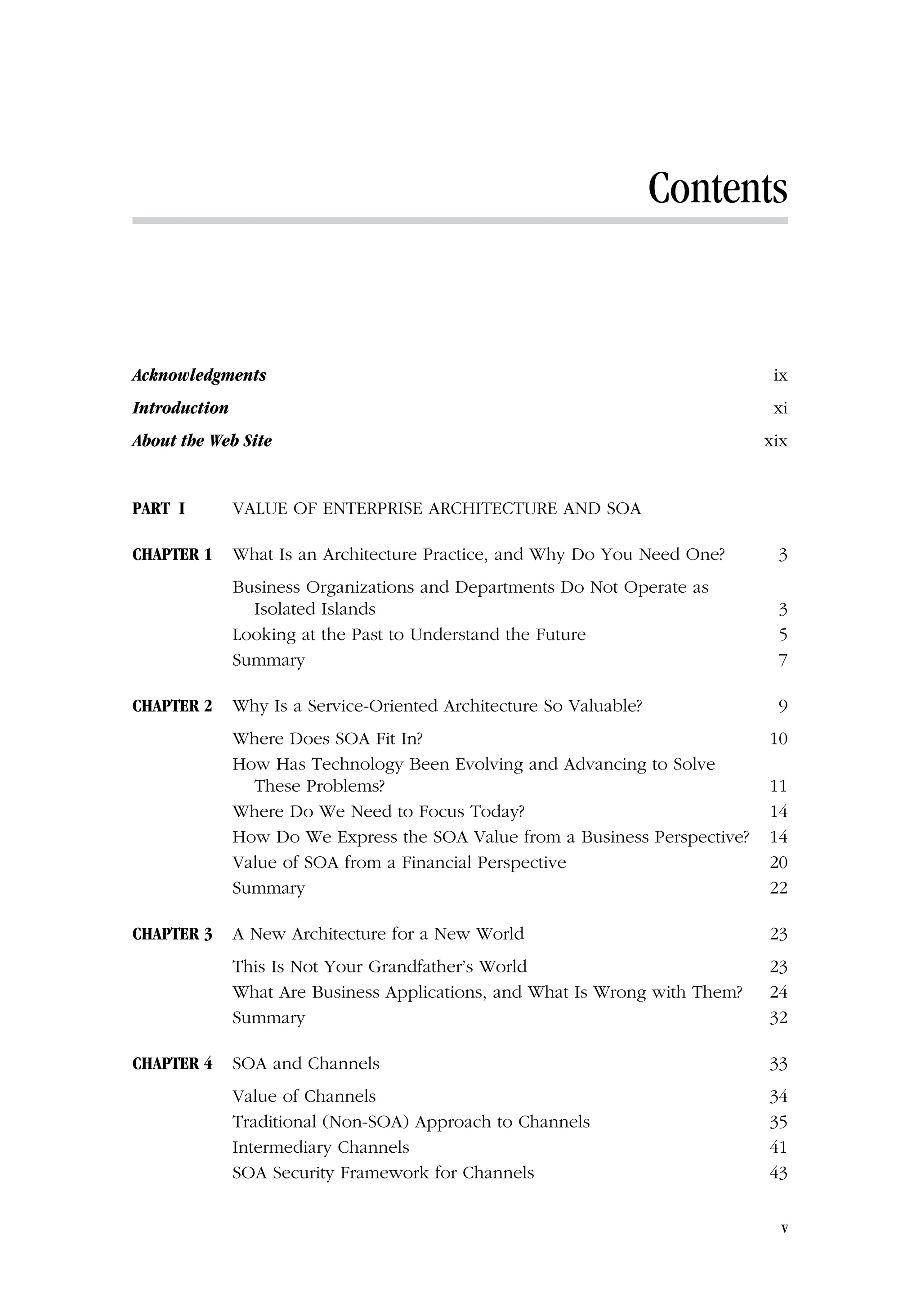 Contents
Acknowledgments ix
Introduction xi
About the Web Site xix
PART I VALUE OF ENTERPRISE ARCHITECTURE AND SOA
CHAPTER 1 What Is an Architecture Practice, and Why Do You Need One? 3
Business Organizations and Departments Do Not Operate as
Isolated Islands 3
Looking at the Past to Understand the Future 5
Summary 7
CHAPTER 2 Why Is a Service-Oriented Architecture So Valuable? 9
Where Does SOA Fit In? 10
How Has Technology Been Evolving and Advancing to Solve
These Problems? 11
Where Do We Need to Focus Today? 14
How Do We Express the SOA Value from a Business Perspective? 14
Value of SOA from a Financial Perspective 20
Summary 22
CHAPTER 3 A New Architecture for a New World 23
This Is Not Your Grandfather’s World 23
What Are Business Applications, and What Is Wrong with Them? 24
Summary 32
CHAPTER 4 SOA and Channels 33
Value of Channels 34
Traditional (Non-SOA) Approach to Channels 35
Intermediary Channels 41
SOA Security Framework for Channels 43
v
 