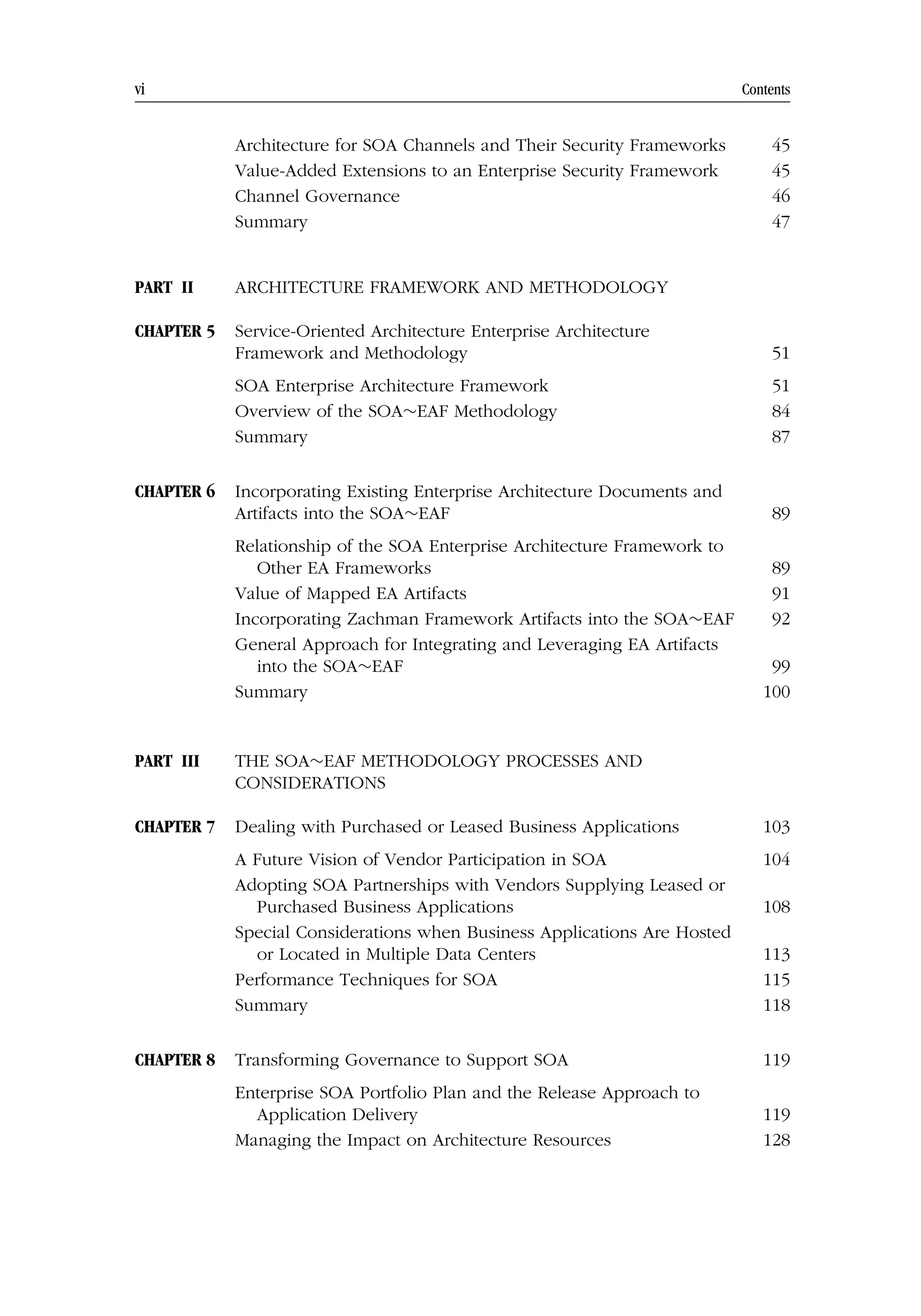 vi Contents
Architecture for SOA Channels and Their Security Frameworks 45
Value-Added Extensions to an Enterprise Security Framework 45
Channel Governance 46
Summary 47
PART II ARCHITECTURE FRAMEWORK AND METHODOLOGY
CHAPTER 5 Service-Oriented Architecture Enterprise Architecture
Framework and Methodology 51
SOA Enterprise Architecture Framework 51
Overview of the SOA∼EAF Methodology 84
Summary 87
CHAPTER 6 Incorporating Existing Enterprise Architecture Documents and
Artifacts into the SOA∼EAF 89
Relationship of the SOA Enterprise Architecture Framework to
Other EA Frameworks 89
Value of Mapped EA Artifacts 91
Incorporating Zachman Framework Artifacts into the SOA∼EAF 92
General Approach for Integrating and Leveraging EA Artifacts
into the SOA∼EAF 99
Summary 100
PART III THE SOA∼EAF METHODOLOGY PROCESSES AND
CONSIDERATIONS
CHAPTER 7 Dealing with Purchased or Leased Business Applications 103
A Future Vision of Vendor Participation in SOA 104
Adopting SOA Partnerships with Vendors Supplying Leased or
Purchased Business Applications 108
Special Considerations when Business Applications Are Hosted
or Located in Multiple Data Centers 113
Performance Techniques for SOA 115
Summary 118
CHAPTER 8 Transforming Governance to Support SOA 119
Enterprise SOA Portfolio Plan and the Release Approach to
Application Delivery 119
Managing the Impact on Architecture Resources 128
 